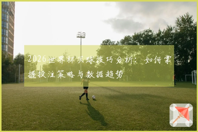 2026世界杯买球技巧分析：如何掌握投注策略与数据趋势
