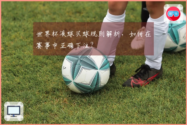 世界杯滚球买球规则解析，如何在赛事中正确下注？